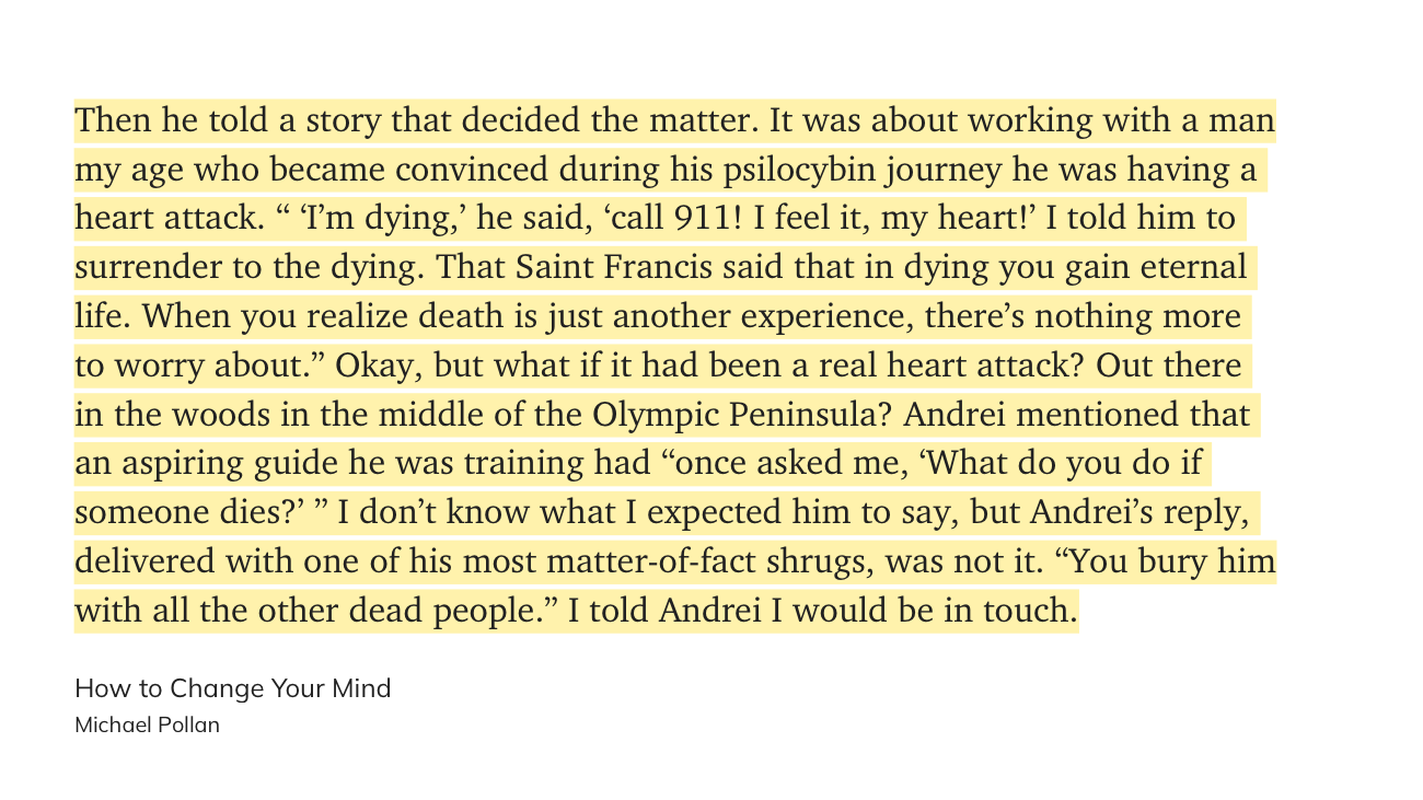 Then he told a story that decided the matter. It was about working with a man my age who became convinced during his psilocybin journey he was having a heart attack. “ ‘I’m dying,’ he said, ‘call 911! I feel it, my heart!’ I told him to surrender to the dying. That Saint Francis said that in dying you gain eternal life. When you realize death is just another experience, there’s nothing more to worry about.” Okay, but what if it had been a real heart attack? Out there in the woods in the middle of the Olympic Peninsula? Andrei mentioned that an aspiring guide he was training had “once asked me, ‘What do you do if someone dies?’ ” I don’t know what I expected him to say, but Andrei’s reply, delivered with one of his most matter-of-fact shrugs, was not it.