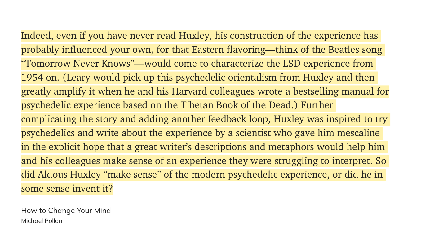 Indeed, even if you have never read Huxley, his construction of the experience has probably influenced your own, for that Eastern flavoring—think of the Beatles song “Tomorrow Never Knows”—would come to characterize the LSD experience from 1954 on. (Leary would pick up this psychedelic orientalism from Huxley and then greatly amplify it when he and his Harvard colleagues wrote a bestselling manual for psychedelic experience based on the Tibetan Book of the Dead.) Further complicating the story and adding another feedback loop, Huxley was inspired to try psychedelics and write about the experience by a scientist who gave him mescaline in the explicit hope that a great writer’s descriptions and metaphors would help him and his colleagues make sense of an experience they were struggling to interpret. So did Aldous Huxley “make sense” of the modern psychedelic experience, or did he in some sense invent it?  Pollan, Michael. How to Change Your Mind (pp. 143-144). Penguin Books Ltd. Kindle Edition. 