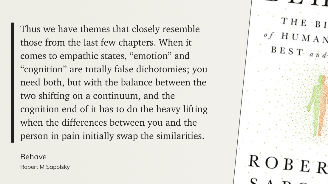 Цитата из книги Р. Сапольски Behave: «Thus we have themes that closely resemble those from the last few chapters. When it comes to empathic states, "emotion" and "cognition" are totally false dichotomies; you need both, but with the balance between the two shifting on a continuum, and the cognition end of it has to do the heavy lifting when the differences between you and the person in pain initially swap the similarities.»